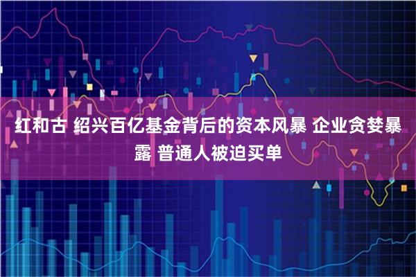 红和古 绍兴百亿基金背后的资本风暴 企业贪婪暴露 普通人被迫买单