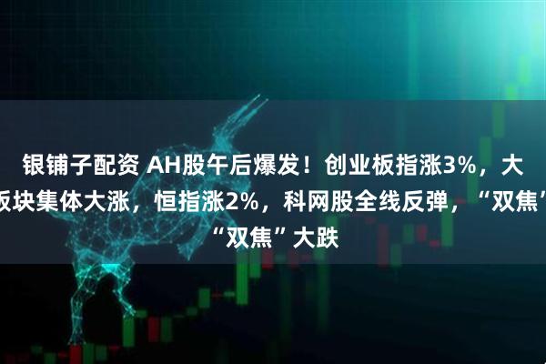 银铺子配资 AH股午后爆发！创业板指涨3%，大金融板块集体大涨，恒指涨2%，科网股全线反弹，“双焦”大跌