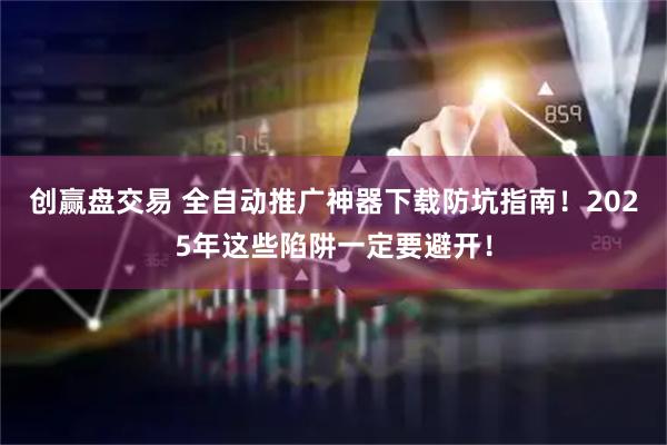 创赢盘交易 全自动推广神器下载防坑指南！2025年这些陷阱一定要避开！