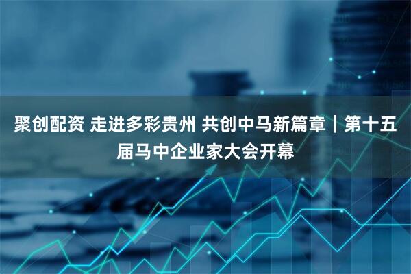 聚创配资 走进多彩贵州 共创中马新篇章｜第十五届马中企业家大会开幕