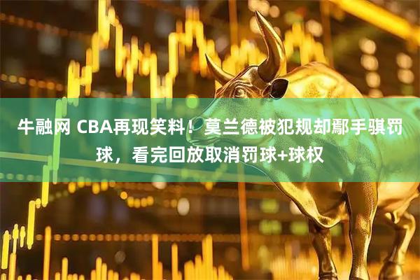 牛融网 CBA再现笑料！莫兰德被犯规却鄢手骐罚球，看完回放取消罚球+球权