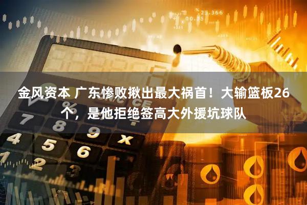 金风资本 广东惨败揪出最大祸首！大输篮板26个，是他拒绝签高大外援坑球队