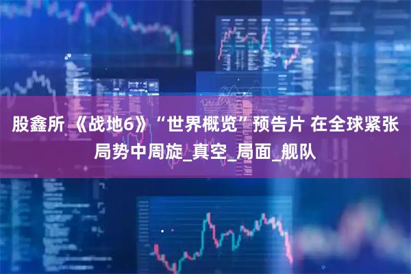 股鑫所 《战地6》“世界概览”预告片 在全球紧张局势中周旋_真空_局面_舰队