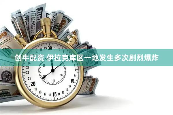 创牛配资 伊拉克库区一地发生多次剧烈爆炸