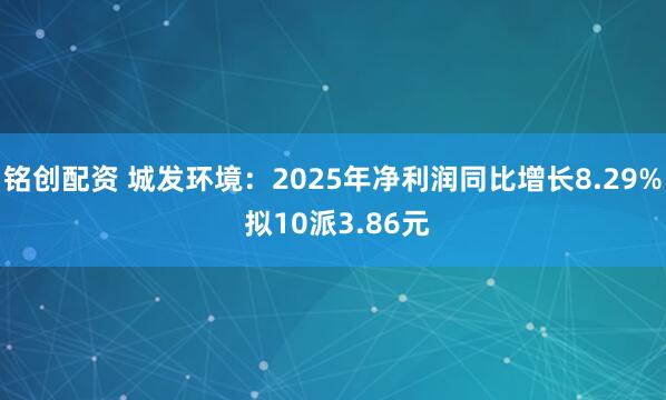 铭创配资 城发环境：2025年净利润同比增长8.29% 拟10派3.86元