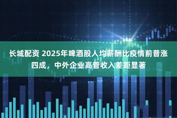 长城配资 2025年啤酒股人均薪酬比疫情前普涨四成，中外企业高管收入差距显著