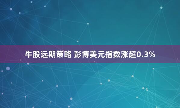 牛股远期策略 彭博美元指数涨超0.3%