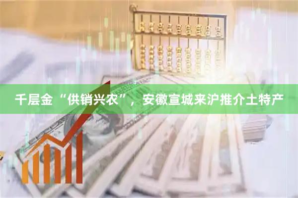 千层金 “供销兴农”，安徽宣城来沪推介土特产