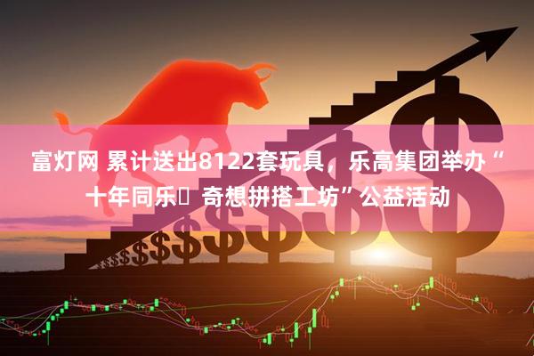 富灯网 累计送出8122套玩具，乐高集团举办“十年同乐・奇想拼搭工坊”公益活动