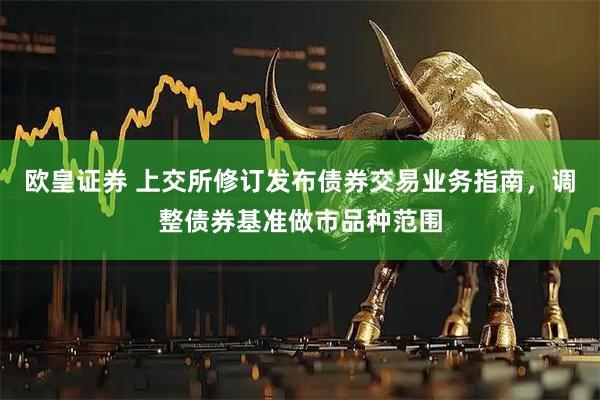欧皇证券 上交所修订发布债券交易业务指南，调整债券基准做市品种范围