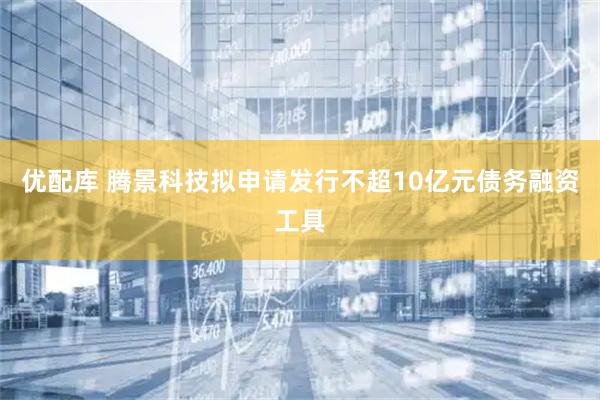 优配库 腾景科技拟申请发行不超10亿元债务融资工具
